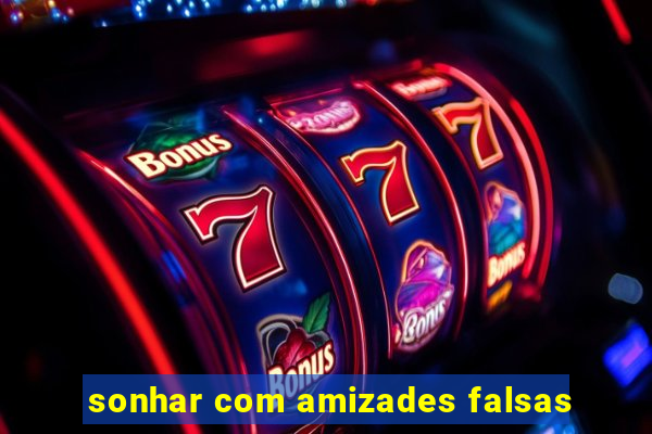 sonhar com amizades falsas