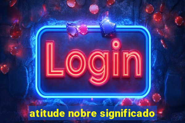 atitude nobre significado