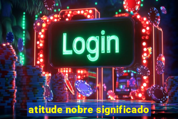 atitude nobre significado